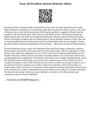 Essay On President Jackson Domestic Affairs
President Jackson s Domestic affairs during his first term were extremely impactful to the United
States. During his campaign, he was extremely vague about his plans for reform. Jackson s first order
of business was to clear out the government offices and assign them to supports of himself and the
members of the Democratic party. This is known as the Spoils System. After Jackson charged the
Adams Bureaucracy with fraud, he decided that keeping the officials would be foolish. He claimed
that he was purging corruption and was offering jobs to citizens through a rotation of office. that, and
in choosing replacements he relied exclusively on recommendations from his own people. Creating
the spoils system of partisan manipulation of the patronage ... Show more content on Helpwriting.net
...
On this treacherous journey, nearly four thousand of them died from hunger, exhaustion, exposure,
and/or disease. Voters believe that actions like this were unforgivable, with the world today it would
not have been allowed or supported as it was in 1833. It was not as if Jackson hated Indians, he was
friendly with many of them. Jackson even took in an Indian orphan to live in his house with him for
companionship for his adopted son. He did believe that whites were of higher standing though, and for
that, he believed that for the Indians own survival, they needed to get out of the whites way. In an
excerpt from Jackson s letter to the Cherokees he says I have no motive, my friends, to deceive you. I
am sincerely desirous to promote your welfare. Listen to me, therefore, while I tell you that you
cannot remain where you now are. Circumstances that cannot be controlled, and which are beyond the
reach of human laws, render it impossible that you can flourish in the midst of a civilized community.
You have but one remedy within your reach. And that is, to remove to the West and join your
countrymen, who are already established
... Get more on HelpWriting.net ...
 