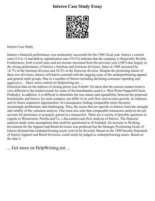 Interco Case Study Essay
Interco Case Study
Interco s financial performance was moderately successful for the 1988 fiscal year. Interco s current
ratio (3.6 to 1) and debt to capitalization rate (19.3%) indicate that the company is financially flexible.
Furthermore, both overall sales and net income increased from the previous year (1987) due largely to
the strong performance of Interco s furniture and footwear divisions. Sales in 1988 increased by
14.7% in the furniture division and 34.2% in the footwear division. Despite the promising nature of
these two divisions, Interco still had to contend with the nagging issue of the underperforming apparel
and general retail groups. Due to a number of factors including declining consumer spending and
aggressive ... Show more content on Helpwriting.net ...
Historical data on the indexes of closing prices (see Exhibit 14) attest that the current market trend is
very different to the market trends for some of the benchmarks used (i.e. West Point Pepperall/Cluett,
Peabody). In addition, it is difficult to determine the true nature and equatability between the proposed
benchmarks and Interco for each company can differ in its cash flow and revenue growth, its riskiness,
and its future expansion opportunities. In consequence finding comparable ratios becomes
increasingly problematic and challenging. Thus, the issues that are specific to Interco limit the strength
and validity of the valuation analysis. One must also note that comparable transaction analyses do not
account for premiums or synergies gained in a transaction. There are a variety of possible questions in
regards to Wasserstein, Perella and Co. s discounted cash flow analysis of Interco. The financial
analysts made some assumptions that could be questioned as ill founded. An increase in Working
Investment for the Apparel and Retail divisions was predicted but the Strategic Positioning Goals of
Interco dictated that underperforming assets were to be divested. Based on the 1988 Income Statement
of Interco Apparel and Retail divisions, could easily be judged as underperforming assets. Based on
the date it
... Get more on HelpWriting.net ...
 