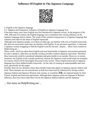 Influence Of English In The Japanese Language
2. English in the Japanese language
2.1. Adaption and Integration: Influence of English on Japanese Language Use
It has been many years since English was first introduced to Japanese society. In the progress of the
19th, 20th and 21st century, the English language was a continuous but varying influence on the
Japanese language and its culture. The result of this centuries long process is a Japanese language that
contains more than its fair share of English loanwords.
Although most Japanese people, even those of older age, are familiar with a lot of English loanwords,
this does not necessarily mean they are familiar with English. In my personal experience, I witnessed
a Japanese woman struggling to find the English word for elevator , despite ... Show more content on
Helpwriting.net ...
These words, which are taken from English and used functionally in Japanese conversation primarily
by native speakers, often have an already existing, possible common Japanese equivalent. Therefore,
these loanwords could be considered redundant and quite double to an outsider. However, in certain
situations, the English word is greatly preferred, whereas the Japanese word would stand out strangely,
for reasons which will be thoroughly discussed in this section. These English loanwords in Japanese
language have been dubbed double loanwords , for the sake of creating an understandable and clear
term, specifically for this paper.
Notably, there are two domains where these double loanwords appear in Japanese speech; fashion and
food. These domains are not coincidental, as both have been heavily influenced by foreign culture.
Japanese fashion and Japanese Western style cuisine, or youshoku 洋食, are inspired largely by their
French, English and American equivalents. Although these Japanese styles do originate in Western
influence, they have been made their own by the Japanese fashion industry and the Japanese
... Get more on HelpWriting.net ...
 