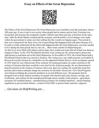 Essay on Effects of the Great Depression
The Effects of the Great Depression The Great Depression was a horrible event that took place almost
100 years ago. It was a time in our society when people had no money and no food. Everyone was
losing their jobs because the companies couldn t afford to pay them and stay in business at the same
time. After the Stock Market crashed and the economy went downhill, a lot of changes were made
within the government to make sure that nothing like this would ever happen again. This period in
time was a sad period, but there were a lot of good things that happened and took place because of it.
In order to really understand all the effects that happened after the Great Depression, you truly needed
to live during the time period, but we can t do ... Show more content on Helpwriting.net ...
As their lives were filled with sadness and no hope, they would soon learn that all of that was about to
change for them. As the 1932 Presidential elections were coming up, the citizens had to choose the
right person to lead them out of the Great Depression. In November of 1932, the United States held a
Presidential Election that was crucial to America. The voting was a one sided outcome, as Franklin D.
Roosevelt won the election by a landslide over his opponent Herbert Hoover. In his acceptance speech
in 1932 when he was a Democratic Party nominee for running president, he made a promise to the
citizens of America that there would be a new deal for the American people. He was determined to
keep his promise to the citizens of America, that a new deal was coming. He would later keep that
promise and would eventually change the economy for the better. Roosevelt s New Deal Programs
were based on helping the economic problems in several different ways. The programs that he
designed were to help; federal assistance for people who had lost their jobs, houses, savings, and
livelihoods , job creation for the unemployed through massive public works projects , agricultural
assistance for troubled farmers , manufacturing assistance for troubled industries , stricter banking
regulations to prevent bank failures , creation of the FDIC to protect bank customer s deposits
... Get more on HelpWriting.net ...
 