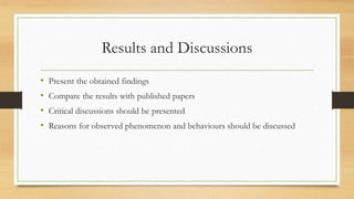 Results and Discussions
• Present the obtained findings
• Compare the results with published papers
• Critical discussions should be presented
• Reasons for observed phenomenon and behaviours should be discussed
 