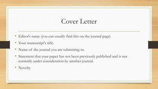Cover Letter
• Editor's name (you can usually find this on the journal page)
• Your manuscript's title.
• Name of the journal you are submitting to.
• Statement that your paper has not been previously published and is not
currently under consideration by another journal.
• Novelty
 
