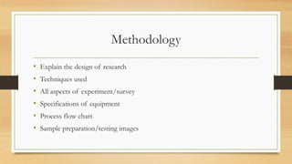 Methodology
• Explain the design of research
• Techniques used
• All aspects of experiment/survey
• Specifications of equipment
• Process flow chart
• Sample preparation/testing images
 