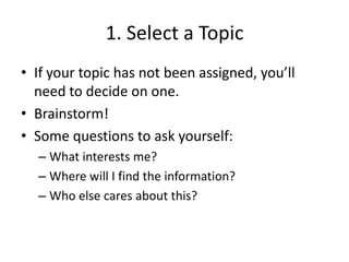 1. Select a TopicIf your topic has not been assigned, you’ll need to decide on one.Brainstorm!Some questions to ask yourself:What interests me? Where will I find the information?Who else cares about this?