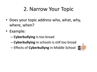 2. Narrow Your TopicDoes your topic address who, what, why, where, when?Example:Cyberbullying is too broadCyberbullyingin schools is still too broadEffects of Cyberbullyngin Middle School 