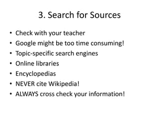 3. Search for SourcesCheck with your teacherGoogle might be too time consuming!Topic-specific search enginesOnline librariesEncyclopediasNEVER cite Wikipedia!ALWAYS cross check your information!