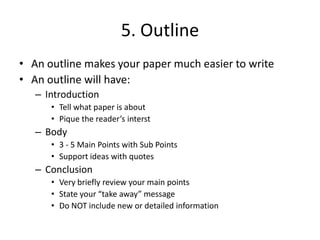 5. OutlineAn outline makes your paper much easier to writeAn outline will have:Introduction Tell what paper is aboutPique the reader’s interstBody3 - 5 Main Points with Sub PointsSupport ideas with quotesConclusion Very briefly review your main pointsState your “take away” messageDo NOT include new or detailed information 