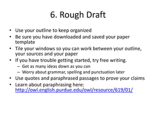 6. Rough DraftUse your outline to keep organizedBe sure you have downloaded and saved your paper templateTile your windows so you can work between your outline, your sources and your paperIf you have trouble getting started, try free writing.Get as many ideas down as you can Worry about grammar, spelling and punctuation laterUse quotes and paraphrased passages to prove your claimsLearn about paraphrasing here:  http://owl.english.purdue.edu/owl/resource/619/01/