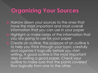    Narrow down your sources to the ones that
    have the most important and most overall
    information that you can use in your paper
   Highlight or make notes of the information that
    you are going to use for your paper
   Create an outline, the purpose of an outline is
    to help you think through your topic carefully
    and organize it logically before you start
    writing. A good outline is the most important
    step in writing a good paper. Check your
    outline to make sure that the points covered
    flow logically from one to the other.
 