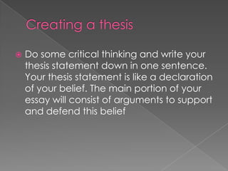    Do some critical thinking and write your
    thesis statement down in one sentence.
    Your thesis statement is like a declaration
    of your belief. The main portion of your
    essay will consist of arguments to support
    and defend this belief
 