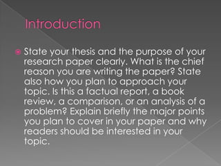    State your thesis and the purpose of your
    research paper clearly. What is the chief
    reason you are writing the paper? State
    also how you plan to approach your
    topic. Is this a factual report, a book
    review, a comparison, or an analysis of a
    problem? Explain briefly the major points
    you plan to cover in your paper and why
    readers should be interested in your
    topic.
 