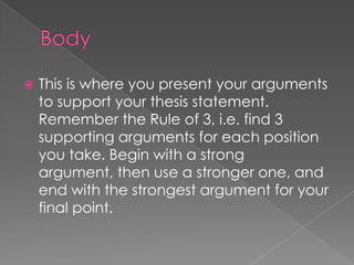    This is where you present your arguments
    to support your thesis statement.
    Remember the Rule of 3, i.e. find 3
    supporting arguments for each position
    you take. Begin with a strong
    argument, then use a stronger one, and
    end with the strongest argument for your
    final point.
 