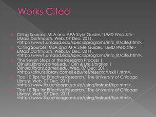    Citing Sources: MLA and APA Style Guides." UMD Web Site -
    UMass Dartmouth. Web. 07 Dec. 2011.
    <http://www1.umassd.edu/specialprograms/info_lit/cite.html>.
   "Citing Sources: MLA and APA Style Guides." UMD Web Site -
    UMass Dartmouth. Web. 07 Dec. 2011.
    <http://www1.umassd.edu/specialprograms/info_lit/cite.html>.
   "The Seven Steps of the Research Process |
    Olinuris.library.cornell.edu." Olin & Uris Libraries |
    Olinuris.library.cornell.edu. Web. 07 Dec. 2011.
    <http://olinuris.library.cornell.edu/ref/research/skill1.htm>.
   "Top 10 Tips for Effective Research." The University of Chicago
    Library. Web. 07 Dec. 2011.
    <http://www.lib.uchicago.edu/e/using/instruct/tips.html>.
   "Top 10 Tips for Effective Research." The University of Chicago
    Library. Web. 07 Dec. 2011.
    <http://www.lib.uchicago.edu/e/using/instruct/tips.html>.
 