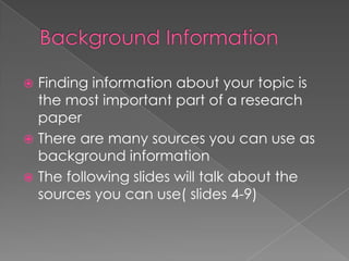  Finding information about your topic is
  the most important part of a research
  paper
 There are many sources you can use as
  background information
 The following slides will talk about the
  sources you can use( slides 4-9)
 