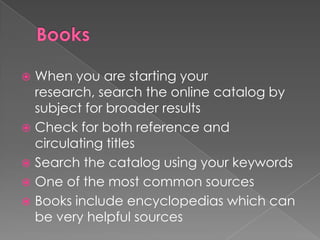  When you are starting your
  research, search the online catalog by
  subject for broader results
 Check for both reference and
  circulating titles
 Search the catalog using your keywords
 One of the most common sources
 Books include encyclopedias which can
  be very helpful sources
 