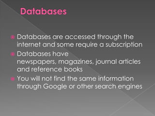  Databases are accessed through the
  internet and some require a subscription
 Databases have
  newspapers, magazines, journal articles
  and reference books
 You will not find the same information
  through Google or other search engines
 