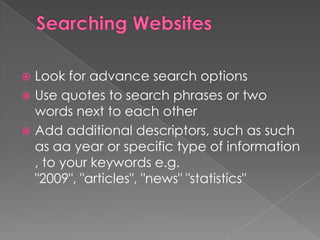  Look for advance search options
 Use quotes to search phrases or two
  words next to each other
 Add additional descriptors, such as such
  as aa year or specific type of information
  , to your keywords e.g.
  "2009", "articles", "news" "statistics"
 