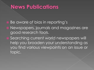  Be aware of bias in reporting’s
 Newspapers, journals and magazines are
  good research tools.
 Searching current world newspapers will
  help you broaden your understanding as
  you find various viewpoints on an issue or
  topic.
 