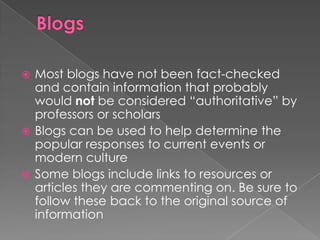  Most blogs have not been fact-checked
  and contain information that probably
  would not be considered “authoritative” by
  professors or scholars
 Blogs can be used to help determine the
  popular responses to current events or
  modern culture
 Some blogs include links to resources or
  articles they are commenting on. Be sure to
  follow these back to the original source of
  information
 