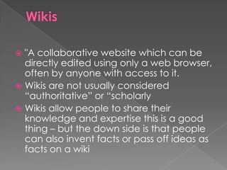  "A collaborative website which can be
  directly edited using only a web browser,
  often by anyone with access to it.
 Wikis are not usually considered
  “authoritative” or “scholarly
 Wikis allow people to share their
  knowledge and expertise this is a good
  thing – but the down side is that people
  can also invent facts or pass off ideas as
  facts on a wiki
 