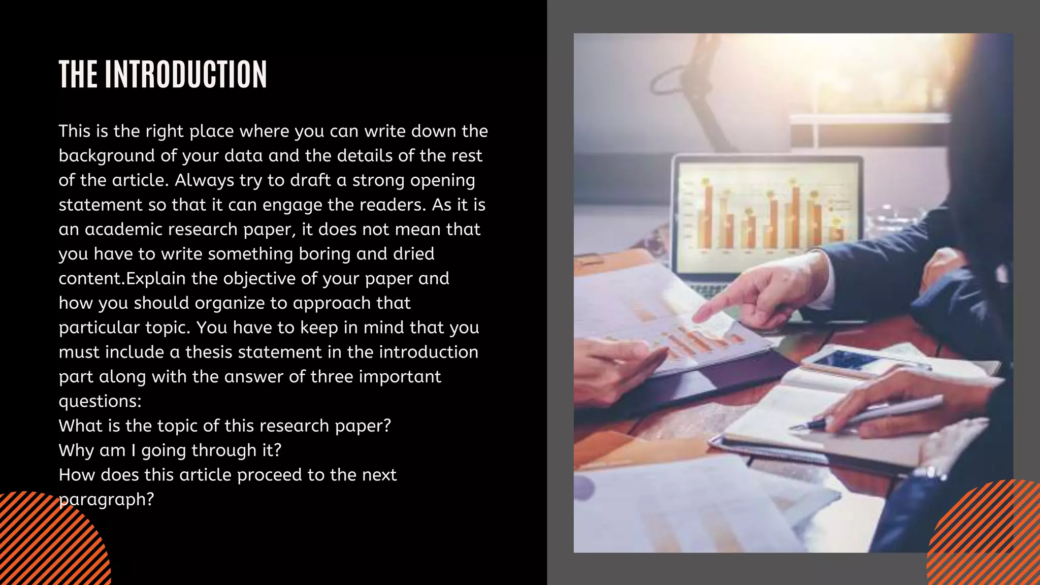 THE INTRODUCTION
This is the right place where you can write down the
background of your data and the details of the rest
of the article. Always try to draft a strong opening
statement so that it can engage the readers. As it is
an academic research paper, it does not mean that
you have to write something boring and dried
content.Explain the objective of your paper and
how you should organize to approach that
particular topic. You have to keep in mind that you
must include a thesis statement in the introduction
part along with the answer of three important
questions:
What is the topic of this research paper?
Why am I going through it?
How does this article proceed to the next
paragraph?
 
