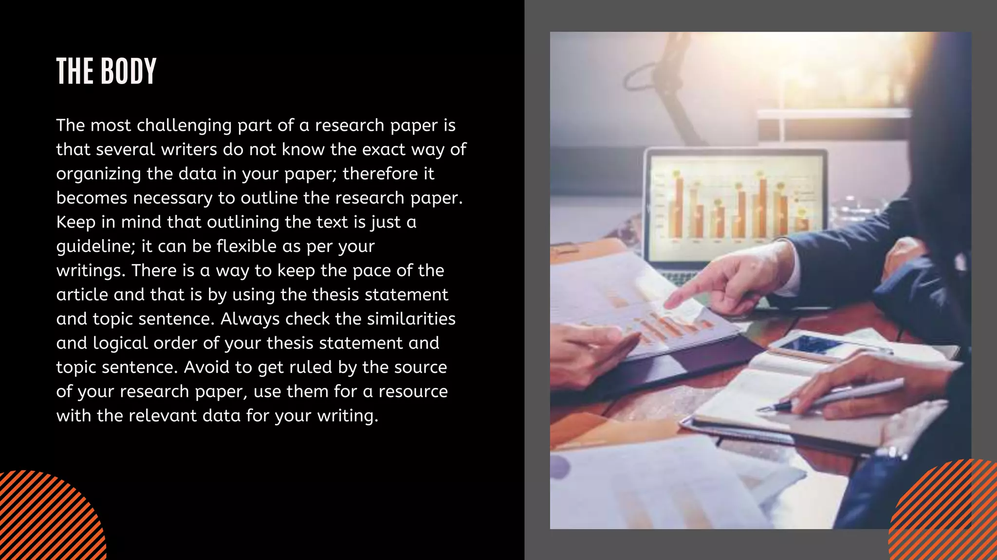 THE BODY
The most challenging part of a research paper is
that several writers do not know the exact way of
organizing the data in your paper; therefore it
becomes necessary to outline the research paper.
Keep in mind that outlining the text is just a
guideline; it can be flexible as per your
writings. There is a way to keep the pace of the
article and that is by using the thesis statement
and topic sentence. Always check the similarities
and logical order of your thesis statement and
topic sentence. Avoid to get ruled by the source
of your research paper, use them for a resource
with the relevant data for your writing.
 