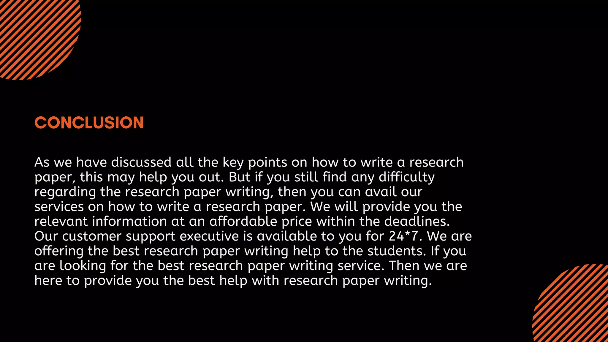 As we have discussed all the key points on how to write a research
paper, this may help you out. But if you still find any difficulty
regarding the research paper writing, then you can avail our
services on how to write a research paper. We will provide you the
relevant information at an affordable price within the deadlines.
Our customer support executive is available to you for 24*7. We are
offering the best research paper writing help to the students. If you
are looking for the best research paper writing service. Then we are
here to provide you the best help with research paper writing.
 