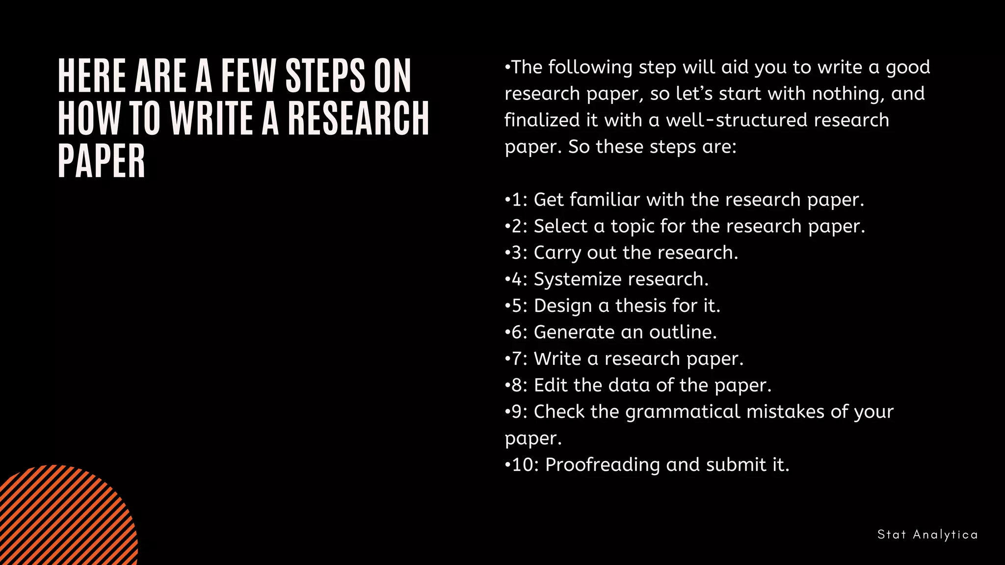 HERE ARE A FEW STEPS ON
HOW TO WRITE A RESEARCH
PAPER
•The following step will aid you to write a good
research paper, so let’s start with nothing, and
finalized it with a well-structured research
paper. So these steps are:
•1: Get familiar with the research paper.
•2: Select a topic for the research paper.
•3: Carry out the research.
•4: Systemize research.
•5: Design a thesis for it.
•6: Generate an outline.
•7: Write a research paper.
•8: Edit the data of the paper.
•9: Check the grammatical mistakes of your
paper.
•10: Proofreading and submit it.
 
