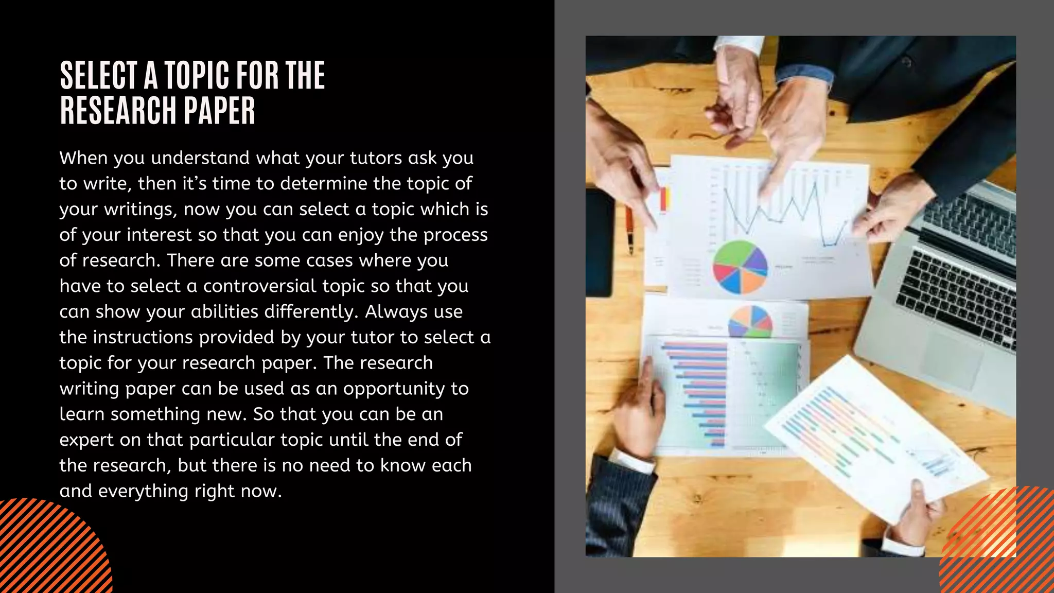 SELECT A TOPIC FOR THE
RESEARCH PAPER
When you understand what your tutors ask you
to write, then it’s time to determine the topic of
your writings, now you can select a topic which is
of your interest so that you can enjoy the process
of research. There are some cases where you
have to select a controversial topic so that you
can show your abilities differently. Always use
the instructions provided by your tutor to select a
topic for your research paper. The research
writing paper can be used as an opportunity to
learn something new. So that you can be an
expert on that particular topic until the end of
the research, but there is no need to know each
and everything right now.
 