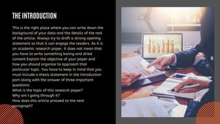 THE INTRODUCTION
This is the right place where you can write down the
background of your data and the details of the rest
of the article. Always try to draft a strong opening
statement so that it can engage the readers. As it is
an academic research paper, it does not mean that
you have to write something boring and dried
content.Explain the objective of your paper and
how you should organize to approach that
particular topic. You have to keep in mind that you
must include a thesis statement in the introduction
part along with the answer of three important
questions:
What is the topic of this research paper?
Why am I going through it?
How does this article proceed to the next
paragraph?
 