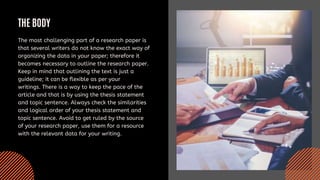 THE BODY
The most challenging part of a research paper is
that several writers do not know the exact way of
organizing the data in your paper; therefore it
becomes necessary to outline the research paper.
Keep in mind that outlining the text is just a
guideline; it can be flexible as per your
writings. There is a way to keep the pace of the
article and that is by using the thesis statement
and topic sentence. Always check the similarities
and logical order of your thesis statement and
topic sentence. Avoid to get ruled by the source
of your research paper, use them for a resource
with the relevant data for your writing.
 