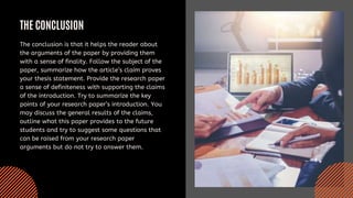 THE CONCLUSION
The conclusion is that it helps the reader about
the arguments of the paper by providing them
with a sense of finality. Follow the subject of the
paper, summarize how the article’s claim proves
your thesis statement. Provide the research paper
a sense of definiteness with supporting the claims
of the introduction. Try to summarize the key
points of your research paper’s introduction. You
may discuss the general results of the claims,
outline what this paper provides to the future
students and try to suggest some questions that
can be raised from your research paper
arguments but do not try to answer them.
 