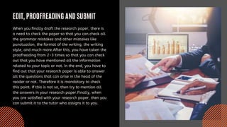 EDIT, PROOFREADING AND SUBMIT
When you finally draft the research paper, there is
a need to check the paper so that you can check all
the grammar mistakes and other mistakes like
punctuation, the format of the writing, the writing
style, and much more.After this, you have taken the
proofreading from 2-3 times so that you can check
out that you have mentioned all the information
related to your topic or not. In the end, you have to
find out that your research paper is able to answer
all the questions that can arise in the head of the
reader or not. Therefore it is mandatory to check
this point. If this is not so, then try to mention all
the answers in your research paper.Finally, when
you are satisfied with your research paper, then you
can submit it to the tutor who assigns it to you.
 