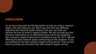 As we have discussed all the key points on how to write a research
paper, this may help you out. But if you still find any difficulty
regarding the research paper writing, then you can avail our
services on how to write a research paper. We will provide you the
relevant information at an affordable price within the deadlines.
Our customer support executive is available to you for 24*7. We are
offering the best research paper writing help to the students. If you
are looking for the best research paper writing service. Then we are
here to provide you the best help with research paper writing.
 