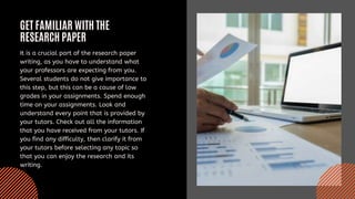 GET FAMILIAR WITH THE
RESEARCH PAPER
It is a crucial part of the research paper
writing, as you have to understand what
your professors are expecting from you.
Several students do not give importance to
this step, but this can be a cause of low
grades in your assignments. Spend enough
time on your assignments. Look and
understand every point that is provided by
your tutors. Check out all the information
that you have received from your tutors. If
you find any difficulty, then clarify it from
your tutors before selecting any topic so
that you can enjoy the research and its
writing.
 