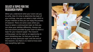 SELECT A TOPIC FOR THE
RESEARCH PAPER
When you understand what your tutors ask you
to write, then it’s time to determine the topic of
your writings, now you can select a topic which is
of your interest so that you can enjoy the process
of research. There are some cases where you
have to select a controversial topic so that you
can show your abilities differently. Always use
the instructions provided by your tutor to select a
topic for your research paper. The research
writing paper can be used as an opportunity to
learn something new. So that you can be an
expert on that particular topic until the end of
the research, but there is no need to know each
and everything right now.
 