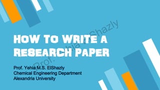 HOW TO WRITE A
RESEARCH PAPER
Prof. Yehia M.S. ElShazly
Chemical Engineering Department
Alexandria University
 