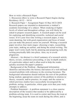 How to write a Research Paper
1. Discussion (How to write a Research Paper) begins during
Residency 10/12 – 10/14
2. Research Paper + Assignment Paper #2 Due 10/21/2018
Research papers are intended to demonstrate a student’s
academic knowledge of a subject. When studying at higher
levels of school and throughout college, you will likely be
asked to prepare research papers. A research paper can be used
for exploring and identifying scientific, technical and social
issues. If it's your first time writing a research paper, it may
seem daunting, but with good organization and focus of mind,
you can make the process easier on yourself. Writing a research
paper involves four main stages: choosing a topic, researching
your topic, making an outline, and doing the actual writing. The
paper won't write itself, but by planning and preparing well, the
writing practically falls into place. Also, try to avoid
plagiarism.
· Abstract - An abstract is a brief summary of a research article,
thesis, review, conference proceeding, or any in-depth analysis
of a particular subject and is often used to help the reader
quickly ascertain the paper's purpose.
· Background of the Problem - Background information
identifies and describes the history and nature of a well-defined
research problem with reference to the existing literature. The
background information should indicate the root of the problem
being studied, appropriate context of the problem in relation to
theory, research, and/or practice, its scope, and the extent to
which previous studies have successfully investigated the
problem, noting, in particular, where gaps exist that your study
attempts to address.
· Problem Statement - A problem statement is a clear concise
description of the issue(s) that need(s) to be addressed by a
problem-solving team. It is used to center and focus the team at
the beginning, keep the team on track during the effort, and is
 