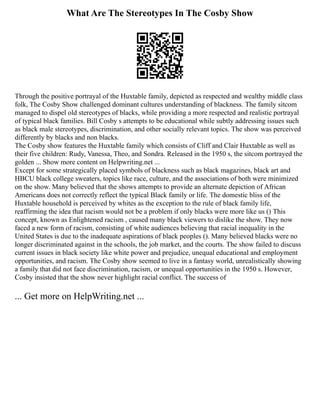 What Are The Stereotypes In The Cosby Show
Through the positive portrayal of the Huxtable family, depicted as respected and wealthy middle class
folk, The Cosby Show challenged dominant cultures understanding of blackness. The family sitcom
managed to dispel old stereotypes of blacks, while providing a more respected and realistic portrayal
of typical black families. Bill Cosby s attempts to be educational while subtly addressing issues such
as black male stereotypes, discrimination, and other socially relevant topics. The show was perceived
differently by blacks and non blacks.
The Cosby show features the Huxtable family which consists of Cliff and Clair Huxtable as well as
their five children: Rudy, Vanessa, Theo, and Sondra. Released in the 1950 s, the sitcom portrayed the
golden ... Show more content on Helpwriting.net ...
Except for some strategically placed symbols of blackness such as black magazines, black art and
HBCU black college sweaters, topics like race, culture, and the associations of both were minimized
on the show. Many believed that the shows attempts to provide an alternate depiction of African
Americans does not correctly reflect the typical Black family or life. The domestic bliss of the
Huxtable household is perceived by whites as the exception to the rule of black family life,
reaffirming the idea that racism would not be a problem if only blacks were more like us () This
concept, known as Enlightened racism , caused many black viewers to dislike the show. They now
faced a new form of racism, consisting of white audiences believing that racial inequality in the
United States is due to the inadequate aspirations of black peoples (). Many believed blacks were no
longer discriminated against in the schools, the job market, and the courts. The show failed to discuss
current issues in black society like white power and prejudice, unequal educational and employment
opportunities, and racism. The Cosby show seemed to live in a fantasy world, unrealistically showing
a family that did not face discrimination, racism, or unequal opportunities in the 1950 s. However,
Cosby insisted that the show never highlight racial conflict. The success of
... Get more on HelpWriting.net ...
 