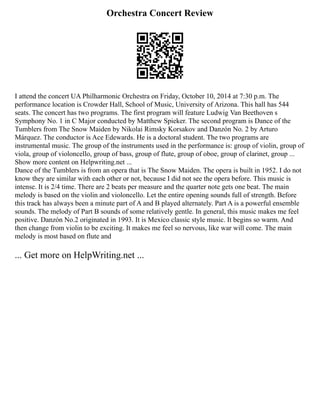 Orchestra Concert Review
I attend the concert UA Philharmonic Orchestra on Friday, October 10, 2014 at 7:30 p.m. The
performance location is Crowder Hall, School of Music, University of Arizona. This hall has 544
seats. The concert has two programs. The first program will feature Ludwig Van Beethoven s
Symphony No. 1 in C Major conducted by Matthew Spieker. The second program is Dance of the
Tumblers from The Snow Maiden by Nikolai Rimsky Korsakov and Danzón No. 2 by Arturo
Márquez. The conductor is Ace Edewards. He is a doctoral student. The two programs are
instrumental music. The group of the instruments used in the performance is: group of violin, group of
viola, group of violoncello, group of bass, group of flute, group of oboe, group of clarinet, group ...
Show more content on Helpwriting.net ...
Dance of the Tumblers is from an opera that is The Snow Maiden. The opera is built in 1952. I do not
know they are similar with each other or not, because I did not see the opera before. This music is
intense. It is 2/4 time. There are 2 beats per measure and the quarter note gets one beat. The main
melody is based on the violin and violoncello. Let the entire opening sounds full of strength. Before
this track has always been a minute part of A and B played alternately. Part A is a powerful ensemble
sounds. The melody of Part B sounds of some relatively gentle. In general, this music makes me feel
positive. Danzón No.2 originated in 1993. It is Mexico classic style music. It begins so warm. And
then change from violin to be exciting. It makes me feel so nervous, like war will come. The main
melody is most based on flute and
... Get more on HelpWriting.net ...
 