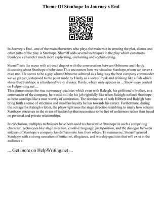 Theme Of Stanhope In Journey s End
In Journey s End , one of the main characters who plays the main role in creating the plot, climax and
other parts of the play is Stanhope. Sherriff adds several techniques to the play which constructs
Stanhope s character much more captivating, enchanting and sophisticating.
Sherriff sets the scene with a trench dugout with the conversation between Osbourne and Hardy
discussing about Stanhope s behaviour.This encounters how we visualise Stanhope,whom we haven t
even met. He seems to be a guy whom Osbourne admired as a long way the best company commander
we ve got yet juxtaposed to the point made by Hardy as a sort of freak and drinking like a fish which
states that Stanhope is a hardened heavy drinker. Hardy, whom only appears in ... Show more content
on Helpwriting.net ...
This demonstrates the true supremacy qualities which even with Raleigh, his girlfriend s brother, as a
commander of the company, he would still do his job rightfully like when Raleigh outlined Stanhope
as hero worships like a man worthy of admiration. The domination of both Hibbert and Raleigh here
bring forth a sense of strictness and steadfast loyalty he has towards his career. Furthermore, during
the outrage for Raleigh s letter, the playwright uses the stage direction trembling to imply how solemn
Stanhope perceives in the strain of leadership that necessitate to be free of unfairness rather than based
on personal and private relationships.
In conclusion, multiples techniques have been used to characterise Stanhope in such a compelling
character. Techniques like stage direction, emotive language, juxtaposition, and the dialogue between
soldiers of Stanhope s company has differentiate him from others. To summarise, Sherriff granted
Stanhope with a strong sensation of initiative, allegiance, and worship qualities that will exist in the
audience s
... Get more on HelpWriting.net ...
 