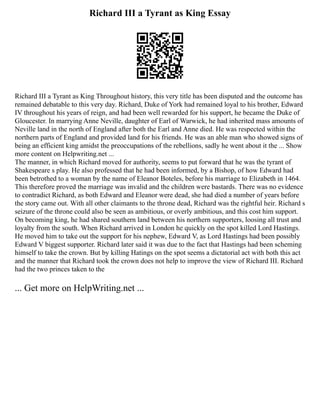 Richard III a Tyrant as King Essay
Richard III a Tyrant as King Throughout history, this very title has been disputed and the outcome has
remained debatable to this very day. Richard, Duke of York had remained loyal to his brother, Edward
IV throughout his years of reign, and had been well rewarded for his support, he became the Duke of
Gloucester. In marrying Anne Neville, daughter of Earl of Warwick, he had inherited mass amounts of
Neville land in the north of England after both the Earl and Anne died. He was respected within the
northern parts of England and provided land for his friends. He was an able man who showed signs of
being an efficient king amidst the preoccupations of the rebellions, sadly he went about it the ... Show
more content on Helpwriting.net ...
The manner, in which Richard moved for authority, seems to put forward that he was the tyrant of
Shakespeare s play. He also professed that he had been informed, by a Bishop, of how Edward had
been betrothed to a woman by the name of Eleanor Boteles, before his marriage to Elizabeth in 1464.
This therefore proved the marriage was invalid and the children were bastards. There was no evidence
to contradict Richard, as both Edward and Eleanor were dead, she had died a number of years before
the story came out. With all other claimants to the throne dead, Richard was the rightful heir. Richard s
seizure of the throne could also be seen as ambitious, or overly ambitious, and this cost him support.
On becoming king, he had shared southern land between his northern supporters, loosing all trust and
loyalty from the south. When Richard arrived in London he quickly on the spot killed Lord Hastings.
He moved him to take out the support for his nephew, Edward V, as Lord Hastings had been possibly
Edward V biggest supporter. Richard later said it was due to the fact that Hastings had been scheming
himself to take the crown. But by killing Hatings on the spot seems a dictatorial act with both this act
and the manner that Richard took the crown does not help to improve the view of Richard III. Richard
had the two princes taken to the
... Get more on HelpWriting.net ...
 