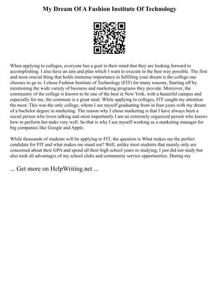 My Dream Of A Fashion Institute Of Technology
When applying to colleges, everyone has a goal in their mind that they are looking forward to
accomplishing. I also have an aim and plan which I want to execute in the best way possible. The first
and most crucial thing that holds immense importance in fulfilling your dream is the college one
chooses to go to. I chose Fashion Institute of Technology (FIT) for many reasons, Starting off by
mentioning the wide variety of business and marketing programs they provide. Moreover, the
community of the college is known to be one of the best in New York, with a beautiful campus and
especially for me, the commute is a great steal. While applying to colleges, FIT caught my attention
the most. This was the only college, whom I see myself graduating from in four years with my dream
of a bachelor degree in marketing. The reason why I chose marketing is that I have always been a
social person who loves talking and most importantly I am an extremely organized person who knows
how to perform her tasks very well. So that is why I see myself working as a marketing manager for
big companies like Google and Apple.
While thousands of students will be applying to FIT, the question is What makes me the perfect
candidate for FIT and what makes me stand out? Well, unlike most students that mainly only are
concerned about their GPA and spend all their high school years in studying, I just did not study but
also took all advantages of my school clubs and community service opportunities. During my
... Get more on HelpWriting.net ...
 