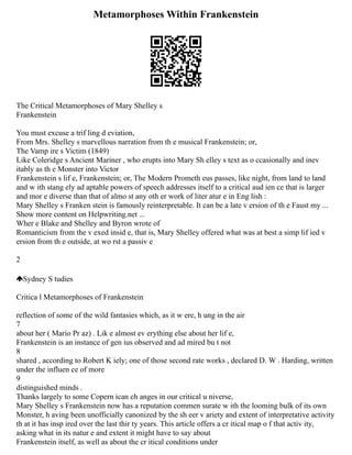 Metamorphoses Within Frankenstein
The Critical Metamorphoses of Mary Shelley s
Frankenstein
You must excuse a trif ling d eviation,
From Mrs. Shelley s marvellous narration from th e musical Frankenstein; or,
The Vamp ire s Victim (1849)
Like Coleridge s Ancient Mariner , who erupts into Mary Sh elley s text as o ccasionally and inev
itably as th e Monster into Victor
Frankenstein s lif e, Frankenstein; or, The Modern Prometh eus passes, like night, from land to land
and w ith stang ely ad aptable powers of speech addresses itself to a critical aud ien ce that is larger
and mor e diverse than that of almo st any oth er work of liter atur e in Eng lish :
Mary Shelley s Franken stein is famously reinterpretable. It can be a late v ersion of th e Faust my ...
Show more content on Helpwriting.net ...
Wher e Blake and Shelley and Byron wrote of
Romanticism from the v exed insid e, that is, Mary Shelley offered what was at best a simp lif ied v
ersion from th e outside, at wo rst a passiv e
2
Sydney S tudies
Critica l Metamorphoses of Frankenstein
reflection of some of the wild fantasies which, as it w ere, h ung in the air
7
about her ( Mario Pr az) . Lik e almost ev erything else about her lif e,
Frankenstein is an instance of gen ius observed and ad mired bu t not
8
shared , according to Robert K iely; one of those second rate works , declared D. W . Harding, written
under the influen ce of more
9
distinguished minds .
Thanks largely to some Copern ican ch anges in our critical u niverse,
Mary Shelley s Frankenstein now has a reputation commen surate w ith the looming bulk of its own
Monster, h aving been unofficially canonized by the sh eer v ariety and extent of interpretative activity
th at it has insp ired over the last thir ty years. This article offers a cr itical map o f that activ ity,
asking what in its natur e and extent it might have to say about
Frankenstein itself, as well as about the cr itical conditions under
 