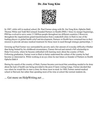 Dr. Jim Yong Kim
In 1987, while still in medical school, Dr. Paul Farmer along with Dr. Jim Yong Kim, Ophelia Dahl,
Thomas White and Todd McCormack founded Partners in Health (PIH).1 Since its meager beginnings,
PIH has evolved to serve some 2.5 Million people throughout ten different countries.2 However,
throughout the organizations grand transformation from a makeshift clinic in Haiti to one of the
leading players in global health relief and development, Partners in Health have remained true to their
mission to provide advance medical treatment for those most in need through strategic partnerships. 3
Growing up Paul Farmer was surrounded by poverty and a fair amount of everyday difficulty.4 Rather
than being limited by his childhood circumstance, Farmer thrived and earned a full scholarship to
Duke University, where he became enthralled with learning more about the country of Haiti.
Following graduation, Farmer went to Haiti to better understand the culture of the country he had
become so interested in. While working at an eye clinic he met future co founder of Partners in Health
Ophelia Dahl.4
During his search of the country of Haiti, Farmer became convinced that something needed to be done
about the lack of health care being provided to the poor.4 Upon visiting Cange, Farmer decided that
was where he would like to start a clinic for those most in need. In 1984, Farmer started medical
school at Harvard, but rather than spending most of his time at school like normal students do,
... Get more on HelpWriting.net ...
 