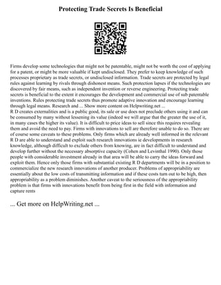 Protecting Trade Secrets Is Beneficial
Firms develop some technologies that might not be patentable, might not be worth the cost of applying
for a patent, or might be more valuable if kept undisclosed. They prefer to keep knowledge of such
processes proprietary as trade secrets, or undisclosed information. Trade secrets are protected by legal
rules against learning by rivals through dishonest means. Such protection lapses if the technologies are
discovered by fair means, such as independent invention or reverse engineering. Protecting trade
secrets is beneficial to the extent it encourages the development and commercial use of sub patentable
inventions. Rules protecting trade secrets thus promote adaptive innovation and encourage learning
through legal means. Research and ... Show more content on Helpwriting.net ...
R D creates externalities and is a public good, its sale or use does not preclude others using it and can
be consumed by many without lessening its value (indeed we will argue that the greater the use of it,
in many cases the higher its value). It is difficult to price ideas to sell since this requires revealing
them and avoid the need to pay. Firms with innovations to sell are therefore unable to do so. There are
of course some caveats to these problems. Only firms which are already well informed in the relevant
R D are able to understand and exploit such research innovations ie developments in research
knowledge, although difficult to exclude others from knowing, are in fact difficult to understand and
develop further without the necessary absorptive capacity (Cohen and Levinthal 1990). Only those
people with considerable investment already in that area will be able to carry the ideas forward and
exploit them. Hence only those firms with substantial existing R D departments will be in a position to
commercialize the new research innovations of another producer. Problems of appropriability are
essentially about the low costs of transmitting information and if these costs turn out to be high, then
appropriability as a problem diminishes. Another caveat to the seriousness of the appropriability
problem is that firms with innovations benefit from being first in the field with information and
capture rents
... Get more on HelpWriting.net ...
 