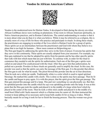 Voodoo In African American Culture
Voodoo is the modernized term for Haitian Vodou. It developed in Haiti during the slavery era when
African Caribbean slaves were working on plantations. It has roots in African American spirituality, in
Native American practices, and in Roman Catholicism. The central understanding in voodoo is that it
is more about what you do than it is what you believe. While it may be referred to as a religion, this is
actually more of a way of life for those who practice and participate in rituals. In doing these rituals,
the practitioners are engaging in worship of the Lwa which is Haitian Creole for a group of spirits.
These spirits act as an intermediary between the practitioners and God with whom they believe in a
plane that is too high for humans ... Show more content on Helpwriting.net ...
The Hon gan began by addressing the spirits they serve in the form of prayer. Everyone has spirits that
they serve in this community. These spirits are usually adopted from your ancestors. For example, my
Hon gan explained to me that he adopted his spirits from his parents and he has other specific spirits
that walk with him which mean that are just with him. To continue with, in order for the ritual to
commence they needed to ask the spirits for authorization. Each one of the Hon gan s spirits were
called on and asked if he could proceed with the ritual. After they gave him that authorization, he
pulled out a powder. Powders in these rituals are generally used to amplify the ritual. In this case, the
powder was used so that the spirits can carry the message of the Hon gan. It is the powder that allows
the Hon gan to ask for what he needs. The priest blowed this powder into the air in four directions.
Then he took out a white jar candle. Traditionally white is a color which is used to signal spiritual
blessings. He marked this candle with a knife. This is done so the spirits may have passage. Then he lit
the candle and began to pray again. It is with this prayer, that the spirit gives the Hon gan passage. The
Hon gan entered this passage and lit a lamp. This part isn t something we can physically see. But then
he sprinkled powder onto the candle which he says was sprinkling powder onto the lamp. It was at this
point that the Hon gan took the candle and placed it in the middle of a large white bowl which he
placed at the center of the room. Then he took a white stick candle and placed it in the middle of a
small bowl filled with l huile mascreti which is a Haitian term for castor oil. He then instructed the
woman to keep adding oil as necessary and to keep both candles lit for as long as it takes. Which
basically meant for as long it took for her to finish the housing process. Then the woman was given
the
... Get more on HelpWriting.net ...
 