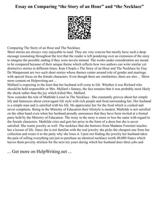 Essay on Comparing “the Story of an Hour” and “the Necklace”
Comparing The Story of an Hour and The Necklace
Short stories are always very enjoyable to read. They are very concise but mostly have such a deep
message resonating throughout the text that the reader is left pondering over an extension of the story
to imagine the possible ending if they were novels instead. The works under consideration are meant
to be compared because of their unique theme which reflects how two authors can write similar yet
distinctive stories in different times. Kate Chopin s The Story of an Hour and The Necklace by Guy
De Maupassant are two such short stories whose themes center around role of gender and marriage
with special focus on the female characters. Even though there are similarities, there are also ... Show
more content on Helpwriting.net ...
Mallard is expecting in the least that her husband will come to life. Whether it was Richard who
should be held responsible or Mrs. Mallard s fantasy, the fact remains that it was probably most likely
the shock rather than the joy which killed Mrs. Mallard.
Now consider the role of Mathilde Loisel in The Necklace . She constantly grieves about her simple
life and fantasizes about extravagant life style with rich people and food surrounding her. Her husband
is a simple man and is satisfied with his life. He appreciates her for the food which is cooked and
never complains. Being in the Ministry of Education their lifestyle is modest. Mathilde is not satisfied
on the other hand even when her husband proudly announces that they have been invited at a formal
party held by the Ministry of Education. The irony in the story is more or less the same with regard to
the female characters. Mathilde cries and gets her prize in the form of a dress but she is never
satisfied. She wants jewelry as well. The necklace that she borrows from Madame Forestier teaches
her a lesson of life. Since she is not familiar with the real jewelry she picks the cheapest one from her
collection and wears it to the party why she loses it. Upon not finding the jewelry her husband takes
the pain of selling everything out just to purchase an identical necklace worth 40,000 francs which
leaves them poverty stricken for the next ten years during which her husband does three jobs and
... Get more on HelpWriting.net ...
 