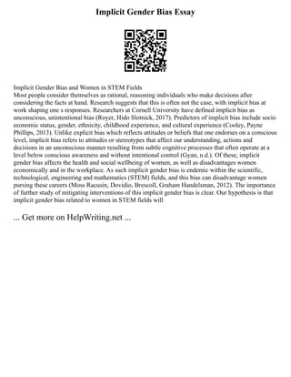 Implicit Gender Bias Essay
Implicit Gender Bias and Women in STEM Fields
Most people consider themselves as rational, reasoning individuals who make decisions after
considering the facts at hand. Research suggests that this is often not the case, with implicit bias at
work shaping one s responses. Researchers at Cornell University have defined implicit bias as
unconscious, unintentional bias (Royer, Hido Slotnick, 2017). Predictors of implicit bias include socio
economic status, gender, ethnicity, childhood experience, and cultural experience (Cooley, Payne
Phillips, 2013). Unlike explicit bias which reflects attitudes or beliefs that one endorses on a conscious
level, implicit bias refers to attitudes or stereotypes that affect our understanding, actions and
decisions in an unconscious manner resulting from subtle cognitive processes that often operate at a
level below conscious awareness and without intentional control (Gyan, n.d.). Of these, implicit
gender bias affects the health and social wellbeing of women, as well as disadvantages women
economically and in the workplace. As such implicit gender bias is endemic within the scientific,
technological, engineering and mathematics (STEM) fields, and this bias can disadvantage women
pursing these careers (Moss Racusin, Dovidio, Brescoll, Graham Handelsman, 2012). The importance
of further study of mitigating interventions of this implicit gender bias is clear. Our hypothesis is that
implicit gender bias related to women in STEM fields will
... Get more on HelpWriting.net ...
 