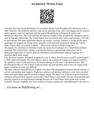 Asymmetric Threats Essay
Currently there are several definitions of asymmetric threats listed throughout the internet as well as
other literature. The definition that best sums up the meaning in my view is leveraging unconventional
tactics against a superior opponent with the goal of disrupting the willingness to achieve the
operational objectives. The most common and current example of this would be the insurgency tactics
used in Iraq and Afghanistan. The United States must not assume those tactics and strategies will only
be used abroad. The same asymmetric threats our country s security initiative is facing are the same
challenges are seaports are facing. Some examples of the potential asymmetric threats the United
States seaport faces are nuclear weapons, ... Show more content on Helpwriting.net ...
The impact of a chemical environment would also lessen the dominance of a United States military
operation. The United States military is commonly known to operate both deployment and re
deployment operations at specific ports of embarkation and debarkation; making targeting for a
chemical attack fairly simple.
Like chemical weapons, biological weapons are easy to obtain, but the area covered by such an attack
is fairly small and limited. The most effective area to use a chemical weapon on a seaport would be
the operation center of that port due to the limited damage it will cause to the infrastructure. The
psychological effect of VX or Sarin would devastate any port operation and to trace the origin of the
agents would prove to be very difficult.
The most common vulnerabilities to seaports exist due to the geographical location and the amount of
activity surrounding most seaports. Highways, railways, and joining waterways create many security
issues and make larger seaports terrorist strategic targets. The sheer size of the sea requires numerous
resources and assets from agencies such as the United States Coast Guard. The task of monitoring and
securing seaports is an international challenge because the United States trade goods with various
countries. Security standards vary from country to country causing any substandard port to become an
... Get more on HelpWriting.net ...
 